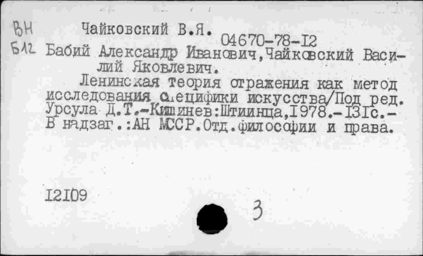 ﻿К л ?“К0В0КИЙ В;Я- 04670-78-12
Бабии Александр Иван свич, Чайковский Василий Яковлевич.
Ленинская теория отражения как метод исследования сьецифики искус ст ва/Под ред. Урсула Д.Г .-Кишинев :Штиинца,1978.- 131с.-В надзаг. :АН ЮСР.Отд.философии и права.
12109
3